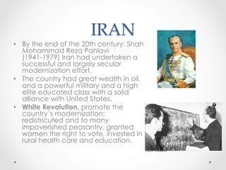 IRAN	
•  By the end of the 20th century: Shah
Mohammad Reza Pahlavi
(1941-1979) Iran had undertaken a
successful and largely secular
modernization effort.
•  The country had great wealth in oil,
and a powerful military and a high
elite educated class with a solid
alliance with United States.
•  White Revolution, promote the
country´s modernization:
redistricuted and to many
impoverished peasantry, granted
women the right to vote, invested in
rural health care and education.
 