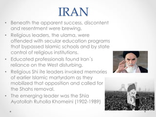 IRAN	
•  Beneath the apparent success, discontent
and resentment were brewing.
•  Religious leaders, the ulama, were
offended with secular education programs
that bypassed Islamic schools and by state
control of religious institutions.
•  Educated professionals found Iran´s
reliance on the West disturbing.
•  Religious Shi íte leaders invoked memories
of earlier Islamic martyrdom as they
mobilized that opposition and called for
the Shahs removal.
•  The emerging leader was the Shia
Ayatollah Ruholla Khomeini (1902-1989)
 