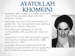 AYATOLLAH
KHOMEINI	
•  Ayatollah also made a cultural revolution
– but in the opposite direction from
Ataturk in Turkey-
•  Ayatollah moved to the Islamization of
public life. The new government defined
itseld as an Islamic Republic.
•  All institutuons designed to ensure
compatibility with a particular vision of
Islam.
•  Opposition to the new Ayatollah regime
was harshly crushed, with some 1,800
executions in 1981.
•  Ayatollah Khomeini believed that the
purpose of government was to apply the
law of Allah as expressed in the Sharia.
 