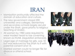 IRAN	
•  Islamization profoundly affected the
domain of education and culture.
•  The new government closed 200
universities and colleges. Elementary
and secondary schools largely secular
under the Shah, gave priority to religious
teaching of Arabic.
•  All women by 1983 were required to
wear modest head to toe coverning
known as HIJAB. (regulation enforced).
•  Legal age of marriage for girls, was 18
but was reduced by the Shah to 9 with
parental consent and 13.
•  Married women could no longer file for
divorce or attend school.
 