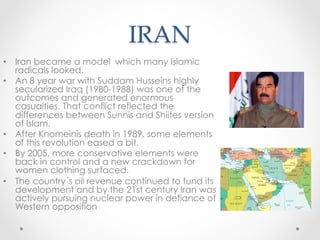 IRAN	
•  Iran became a model which many Islamic
radicals looked.
•  An 8 year war with Suddam Husseins highly
secularized Iraq (1980-1988) was one of the
outcomes and generated enormous
casualties. That conflict reflected the
differences between Sunnis and Shiites version
of Islam.
•  After Knomeinis death in 1989, some elements
of this revolution eased a bit.
•  By 2005, more conservative elements were
back in control and a new crackdown for
women clothing surfaced.
•  The country´s oil revenue continued to fund its
development and by the 21st century Iran was
actively pursuing nuclear power in defiance of
Western opposition
 