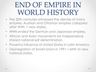 END OF EMPIRE IN
WORLD HISTORY	
•  The 20th centuries witnessed the demise of many
empires: Austrian and Ottoman empires collapsed
after WWI. = new states,
•  WWII ended the German and Japanese empires.
•  African and Asian movements for independece
shared national self determination.
•  Powerful influence of United States in Latin America.
•  Desinegration of Soviet Union in 1991 = birth to new
national states.
 
