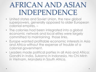 AFRICAN AND ASIAN
INDEPENDENCE	
•  United states and Soviet Union, the new global
superpowers, generally opposed to older European
colonial empires. –
•  The colonies had been integrated into a global
economic network and local elites were largely
committed to maintaining those links.
•  Europe wanted profitable economic interests in Asia
and Africa without the expense of trouble of a
colonial government.
•  Leaders made political parties in all Asia and Africa:
Gandhi in India, Sukarno in Indonesia, Ho Chi Minh
in Vietnam, Mandela in South Africa.
 
