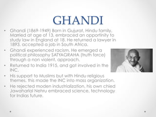 GHANDI	
•  Ghandi (1869-1949) Born in Gujurat, Hindu family,
Married at age of 13, embraced an opportinity to
study law in England at 18. He returned a lawyer in
1893, accepted a job in South Africa.
•  Ghandi experienced racism. He emerged a
political philosophy SATYAGRAHA (truth force)
through a non violent, approach.
•  Returned to India 1915, and got involved in the
INC.
•  His support to Muslims but with Hindu religious
themes, this made the INC into mass organization.
•  He rejected moden industrialization, his own chied
Jawaharlal Nehru embraced science, technology
for Indias future.
 