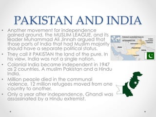 PAKISTAN AND INDIA	
•  Another movement for independence
gained ground, the MUSLIM LEAGUE, and its
leader Muhammad Ali Jinnah argued that
those parts of India that had Muslim majority
should have a separate political status.
•  They call it PAKISTAN the land of the pure. In
his view, India was not a single nation.
•  Colonial India became independent in 1947
as 2 countries. A muslim Pakistan and a Hindu
India.
•  Million people died in the communal
violence, 12 million refugees moved from one
country to another.
•  Only a year after independence, Ghandi was
assassinated by a Hindu extremist.
 