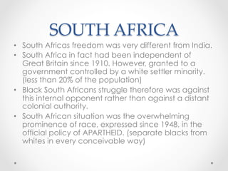 SOUTH AFRICA	
•  South Africas freedom was very different from India.
•  South Africa in fact had been independent of
Great Britain since 1910. However, granted to a
government controlled by a white settler minority.
(less than 20% of the population)
•  Black South Africans struggle therefore was against
this internal opponent rather than against a distant
colonial authority.
•  South African situation was the overwhelming
prominence of race, expressed since 1948, in the
official policy of APARTHEID. (separate blacks from
whites in every conceivable way)
 