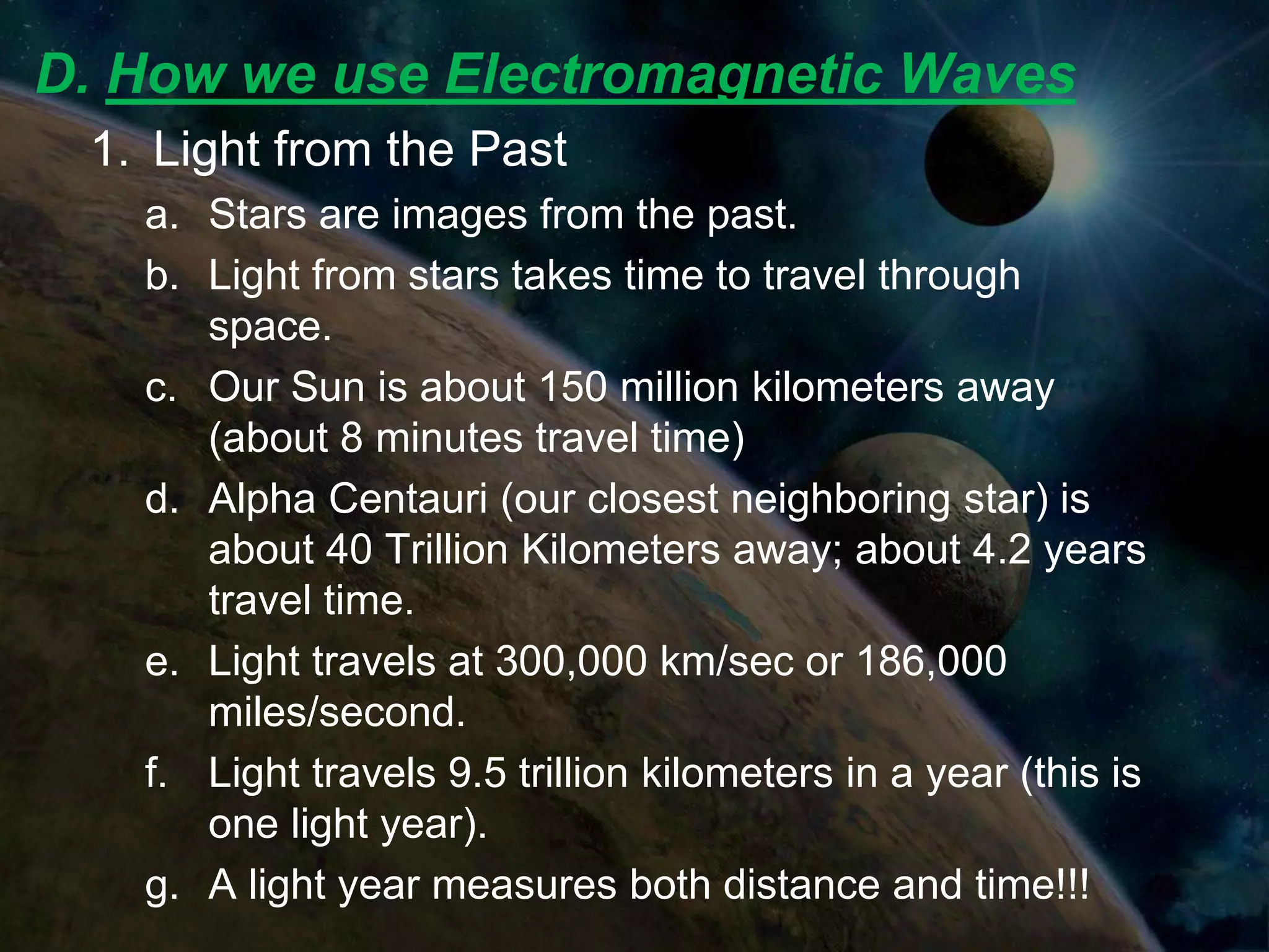 D. How we use Electromagnetic Waves
 1. Light from the Past
   a. Stars are images from the past.
   b. Light from stars takes time to travel through
      space.
   c. Our Sun is about 150 million kilometers away
      (about 8 minutes travel time)
   d. Alpha Centauri (our closest neighboring star) is
      about 40 Trillion Kilometers away; about 4.2 years
      travel time.
   e. Light travels at 300,000 km/sec or 186,000
      miles/second.
   f. Light travels 9.5 trillion kilometers in a year (this is
      one light year).
   g. A light year measures both distance and time!!!
 