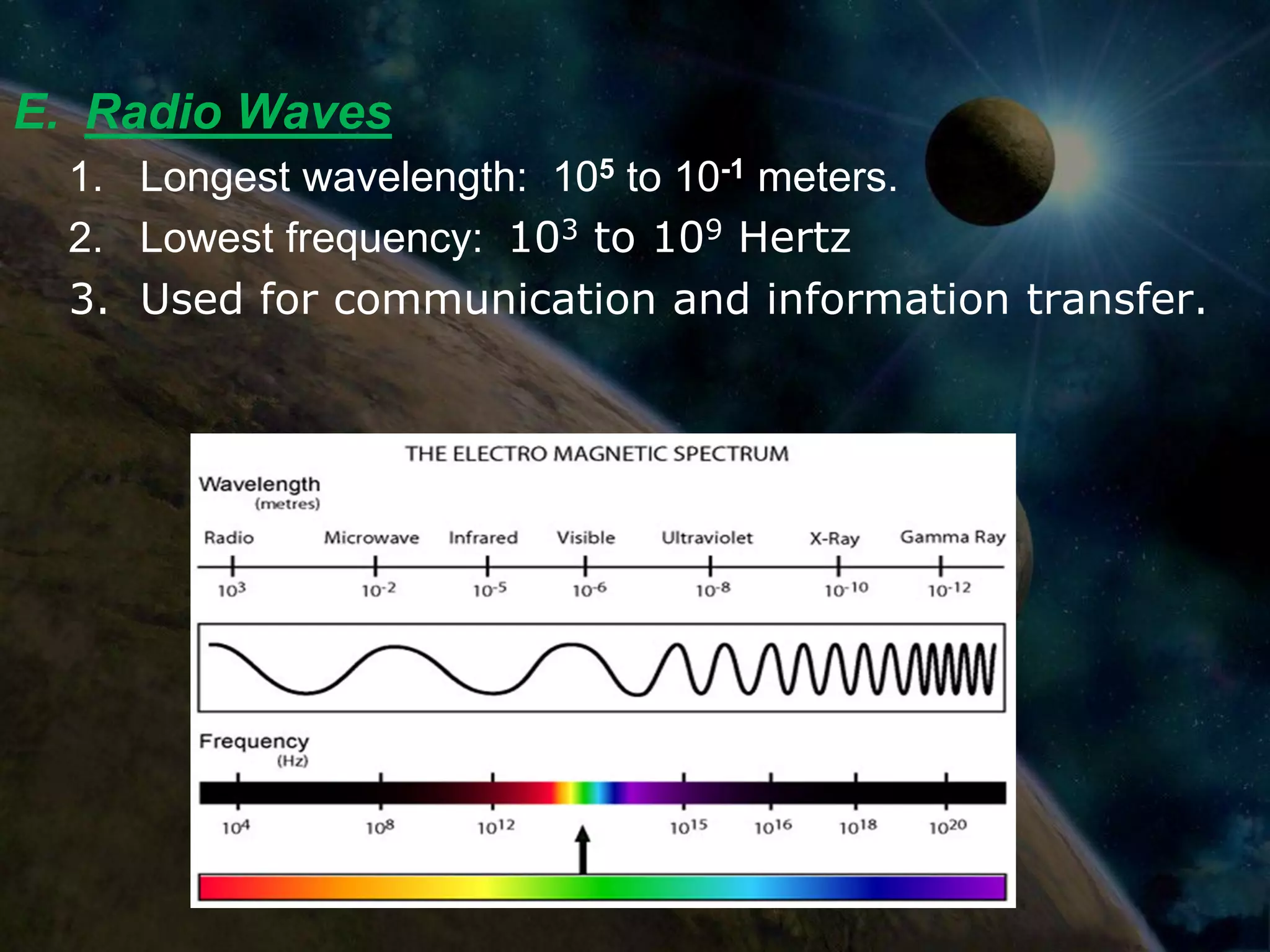 E. Radio Waves
  1. Longest wavelength: 105 to 10-1 meters.
  2. Lowest frequency: 103 to 109 Hertz
  3. Used for communication and information transfer.
 