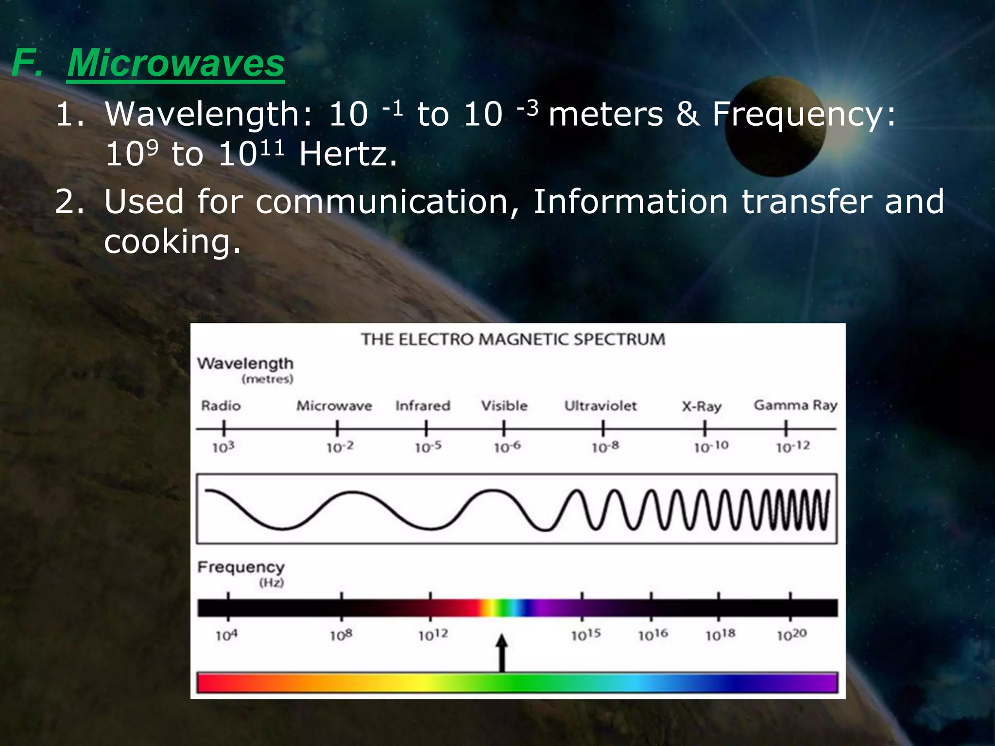 F. Microwaves
  1. Wavelength: 10 -1 to 10 -3 meters & Frequency:
     109 to 1011 Hertz.
  2. Used for communication, Information transfer and
     cooking.
 
