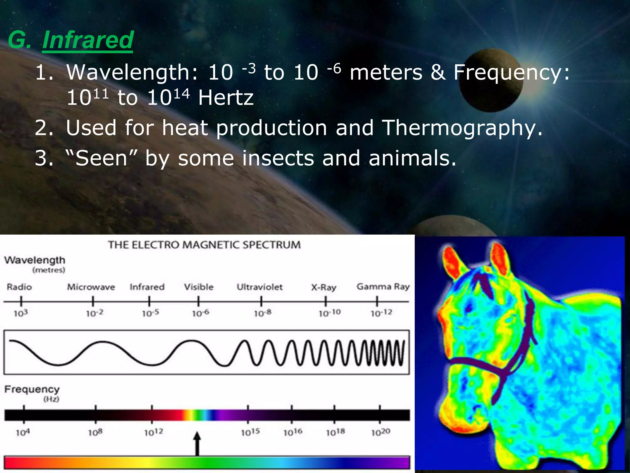 G. Infrared
  1. Wavelength: 10 -3 to 10 -6 meters & Frequency:
     1011 to 1014 Hertz
  2. Used for heat production and Thermography.
  3. “Seen” by some insects and animals.
 