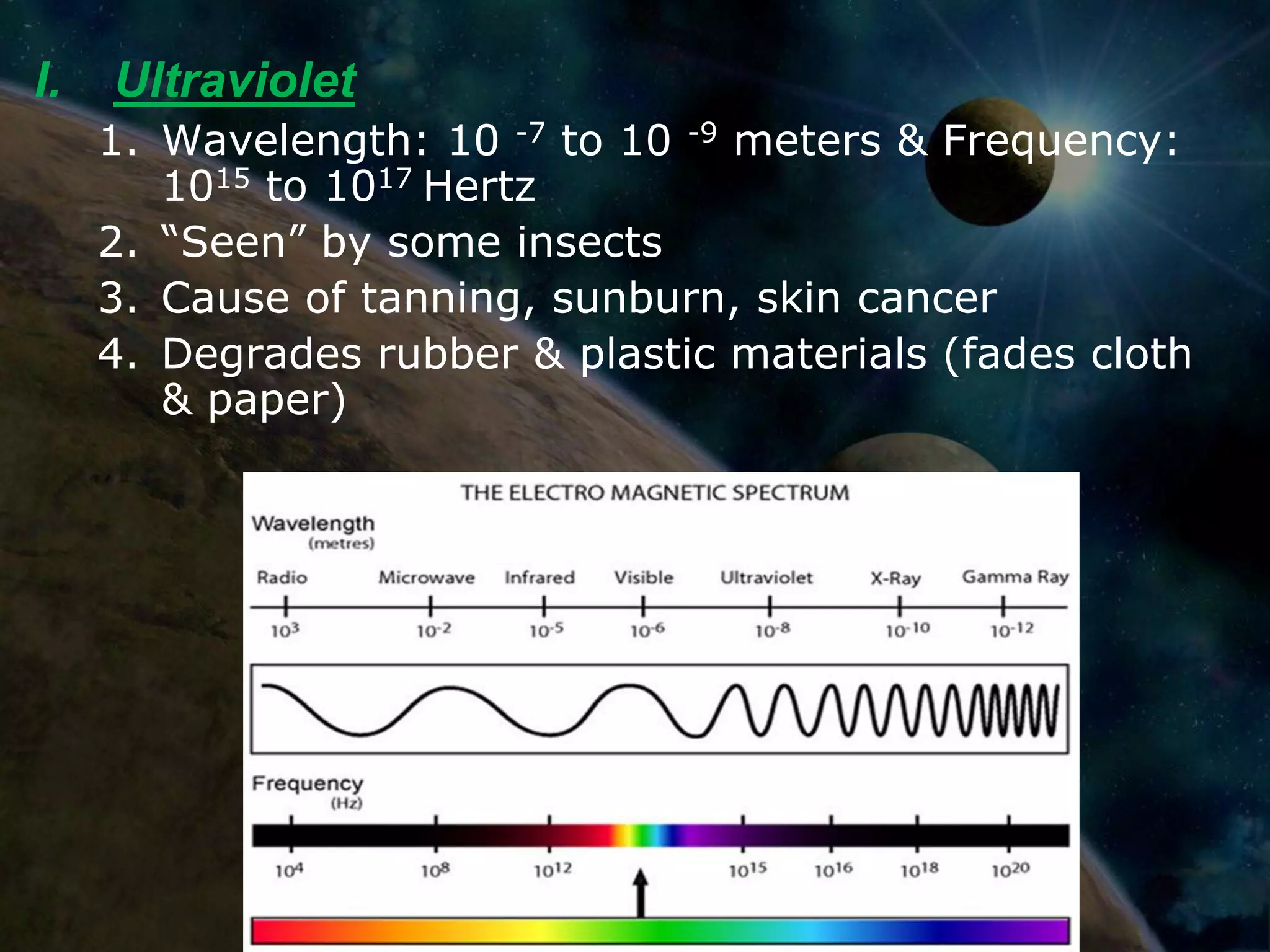 I.   Ultraviolet
     1. Wavelength: 10 -7 to 10 -9 meters & Frequency:
        1015 to 1017 Hertz
     2. “Seen” by some insects
     3. Cause of tanning, sunburn, skin cancer
     4. Degrades rubber & plastic materials (fades cloth
        & paper)
 