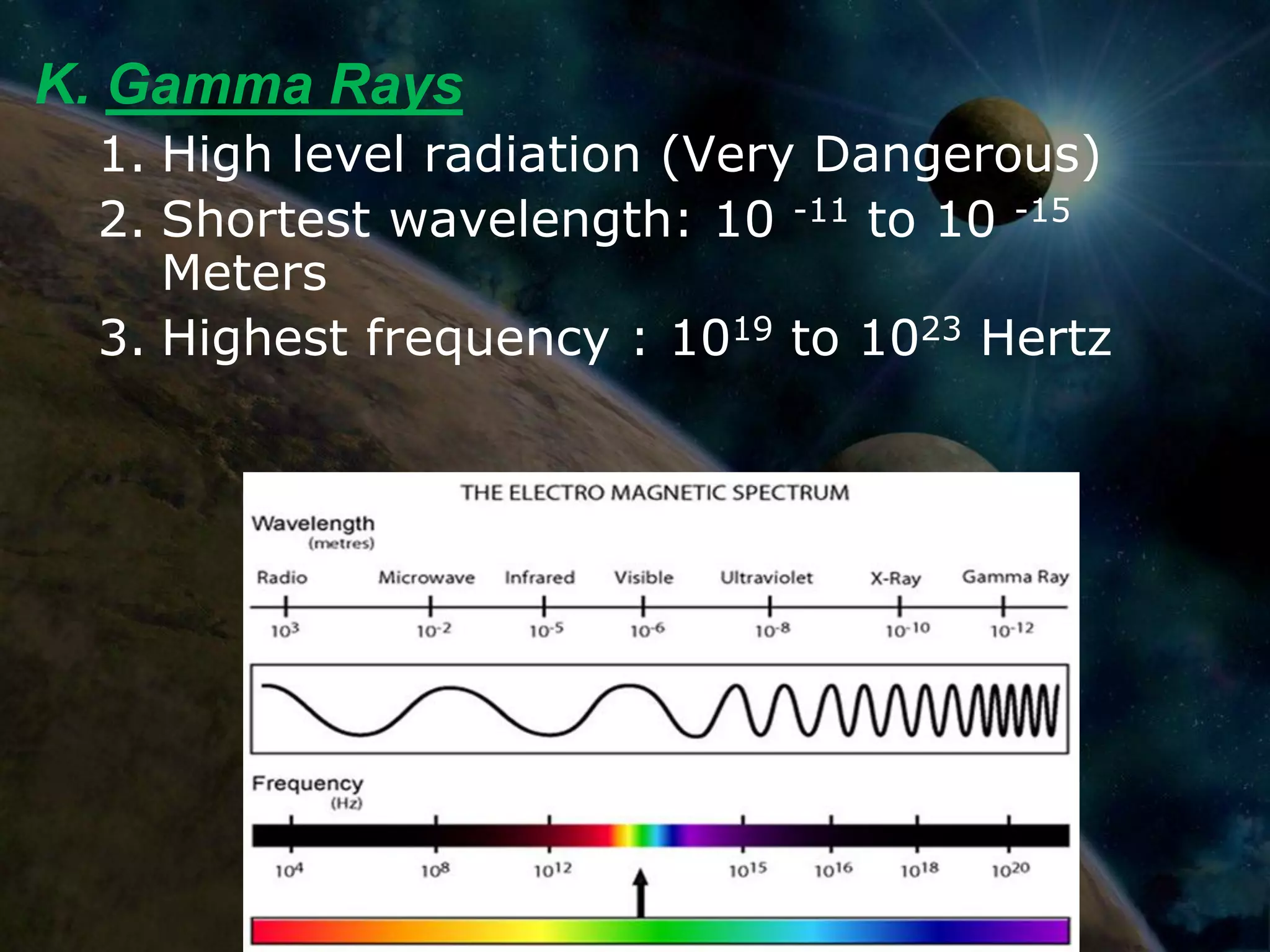 K. Gamma Rays
 1. High level radiation (Very Dangerous)
 2. Shortest wavelength: 10 -11 to 10 -15
    Meters
 3. Highest frequency : 1019 to 1023 Hertz
 