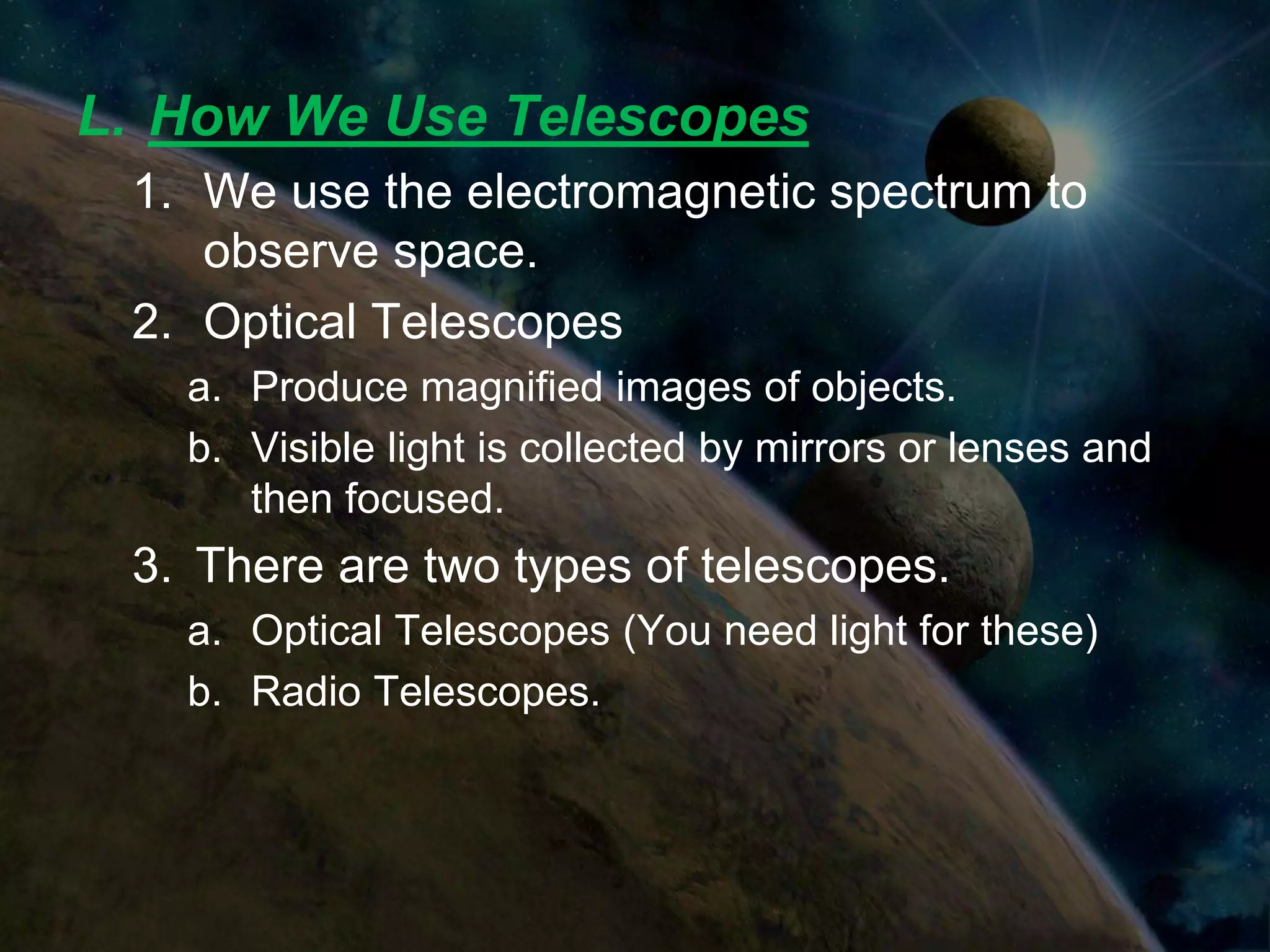 L. How We Use Telescopes
 1. We use the electromagnetic spectrum to
    observe space.
 2. Optical Telescopes
   a. Produce magnified images of objects.
   b. Visible light is collected by mirrors or lenses and
      then focused.
 3. There are two types of telescopes.
   a. Optical Telescopes (You need light for these)
   b. Radio Telescopes.
 