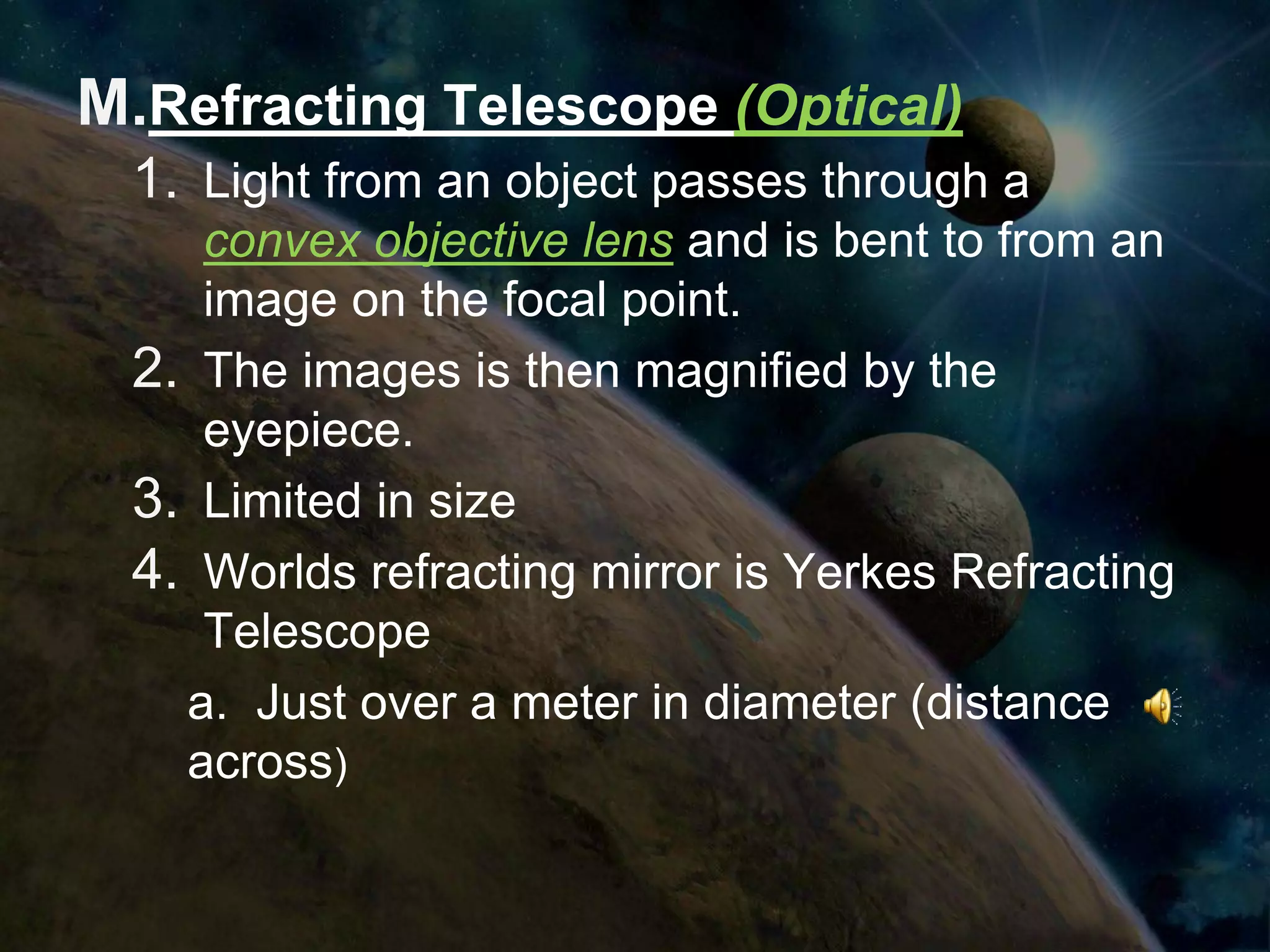 M.Refracting Telescope (Optical)
  1. Light from an object passes through a
     convex objective lens and is bent to from an
     image on the focal point.
  2. The images is then magnified by the
     eyepiece.
  3. Limited in size
  4. Worlds refracting mirror is Yerkes Refracting
     Telescope
    a. Just over a meter in diameter (distance
    across)
 