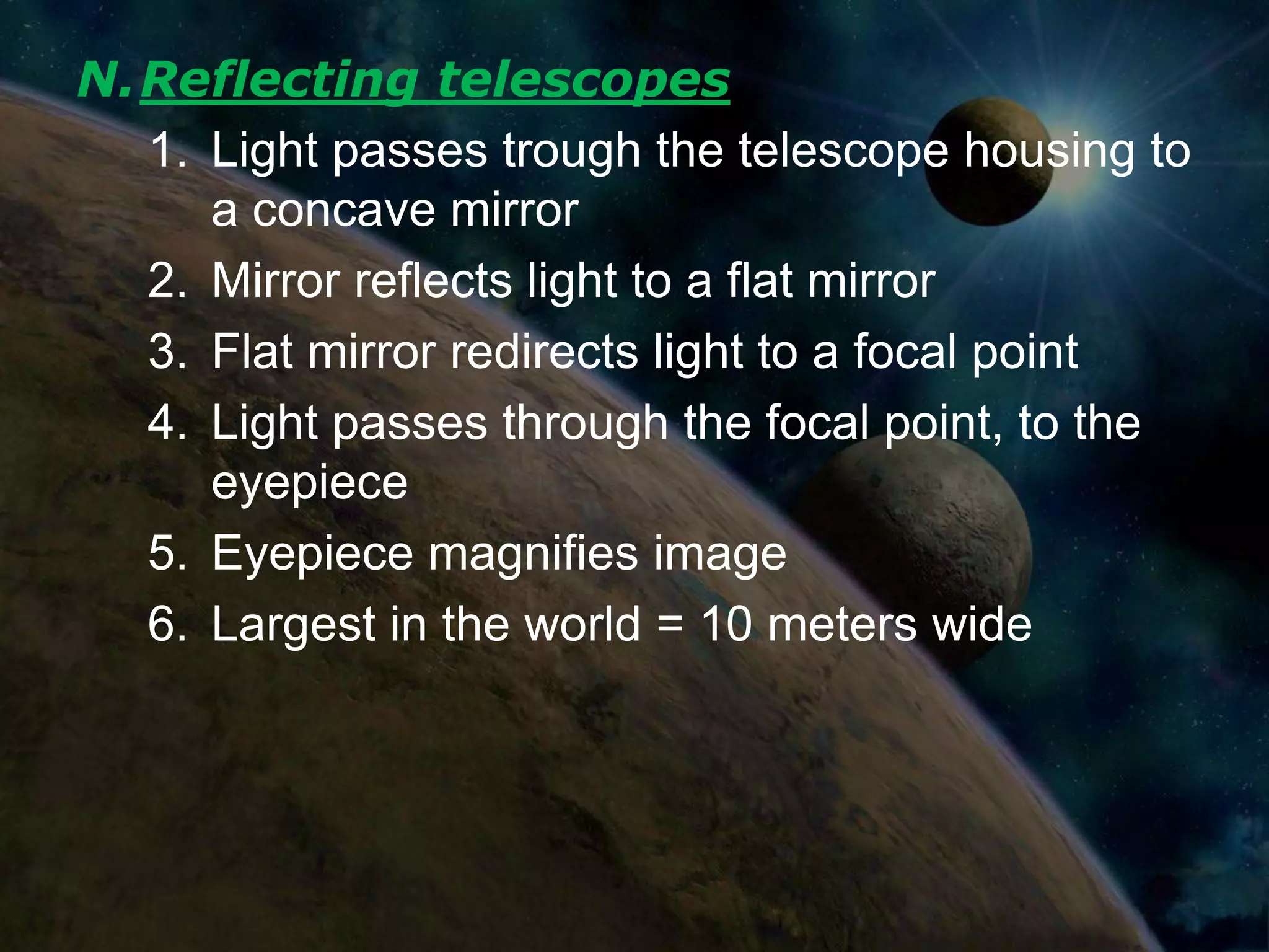 N.Reflecting telescopes
  1. Light passes trough the telescope housing to
     a concave mirror
  2. Mirror reflects light to a flat mirror
  3. Flat mirror redirects light to a focal point
  4. Light passes through the focal point, to the
     eyepiece
  5. Eyepiece magnifies image
  6. Largest in the world = 10 meters wide
 