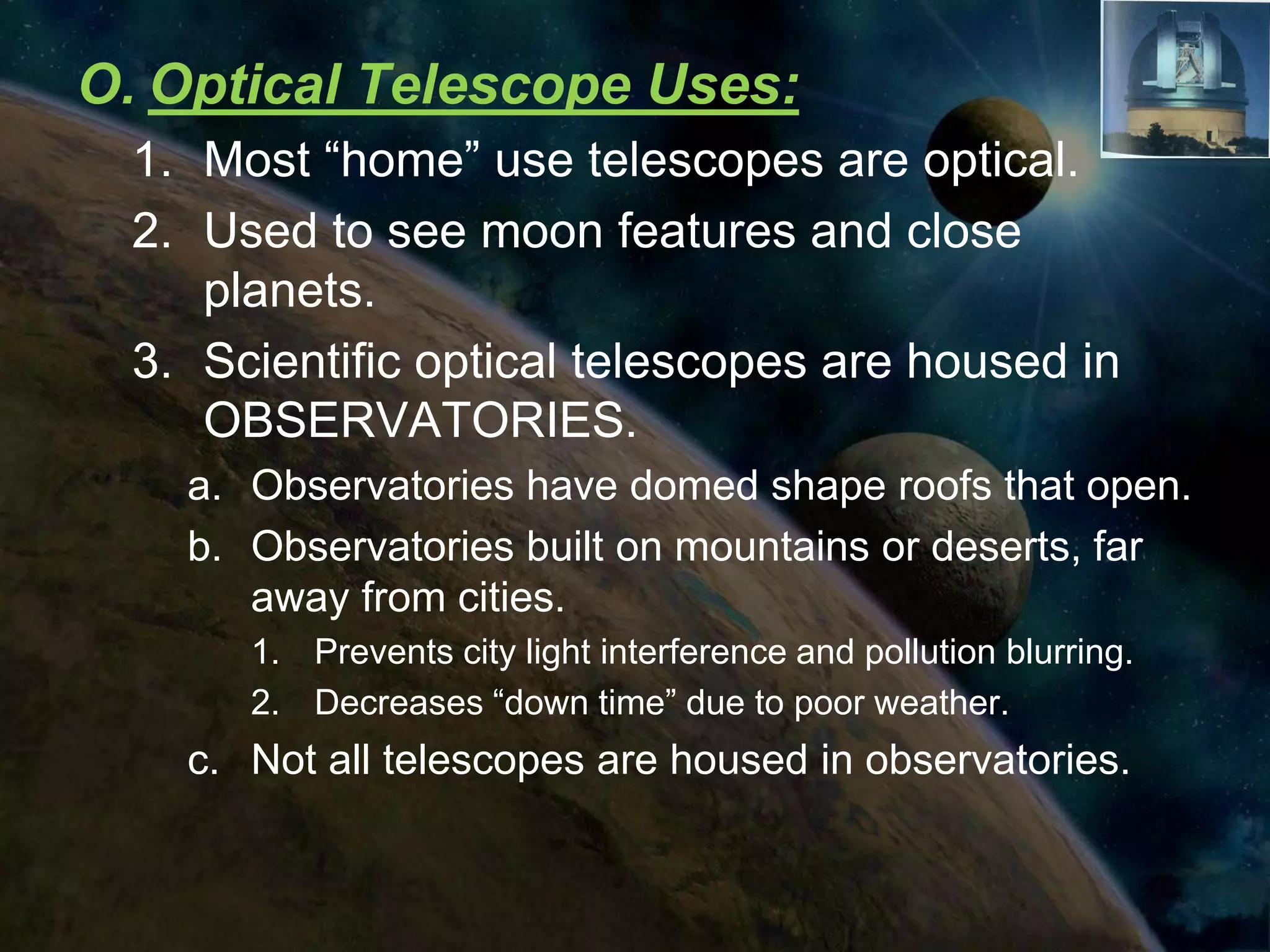O. Optical Telescope Uses:
  1. Most “home” use telescopes are optical.
  2. Used to see moon features and close
     planets.
  3. Scientific optical telescopes are housed in
     OBSERVATORIES.
    a. Observatories have domed shape roofs that open.
    b. Observatories built on mountains or deserts, far
       away from cities.
       1. Prevents city light interference and pollution blurring.
       2. Decreases “down time” due to poor weather.
    c. Not all telescopes are housed in observatories.
 