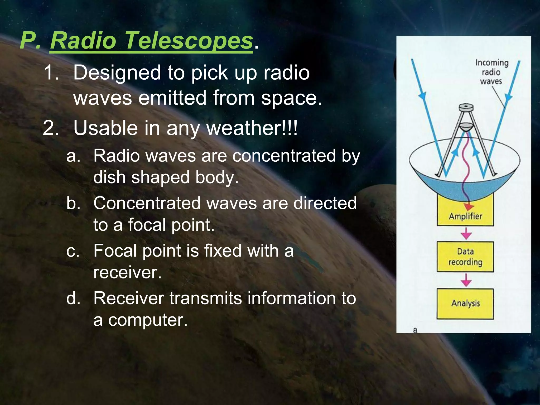 P. Radio Telescopes.
 1. Designed to pick up radio
    waves emitted from space.
 2. Usable in any weather!!!
   a. Radio waves are concentrated by
      dish shaped body.
   b. Concentrated waves are directed
      to a focal point.
   c. Focal point is fixed with a
      receiver.
   d. Receiver transmits information to
      a computer.
 
