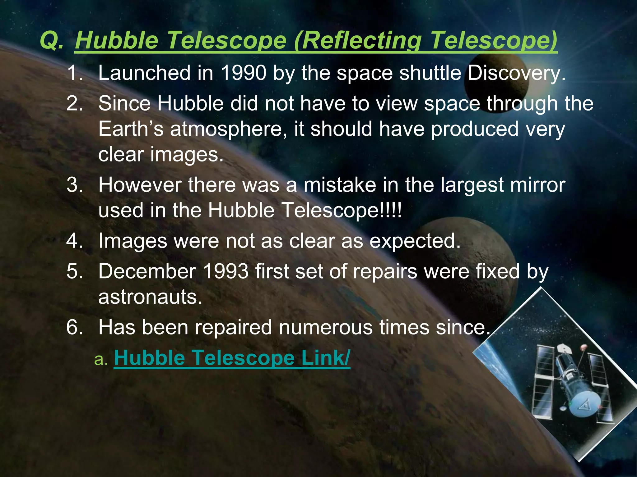 Q. Hubble Telescope (Reflecting Telescope)
  1. Launched in 1990 by the space shuttle Discovery.
  2. Since Hubble did not have to view space through the
     Earth’s atmosphere, it should have produced very
     clear images.
  3. However there was a mistake in the largest mirror
     used in the Hubble Telescope!!!!
  4. Images were not as clear as expected.
  5. December 1993 first set of repairs were fixed by
     astronauts.
  6. Has been repaired numerous times since.
     a. Hubble Telescope Link/
 