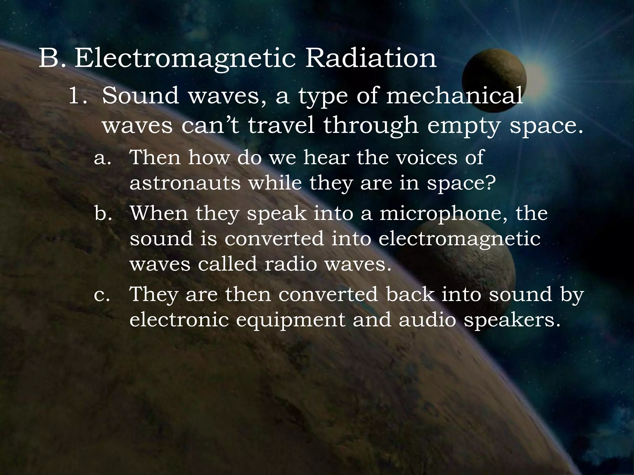 B. Electromagnetic Radiation
 1. Sound waves, a type of mechanical
    waves can’t travel through empty space.
   a. Then how do we hear the voices of
      astronauts while they are in space?
   b. When they speak into a microphone, the
      sound is converted into electromagnetic
      waves called radio waves.
   c. They are then converted back into sound by
      electronic equipment and audio speakers.
 