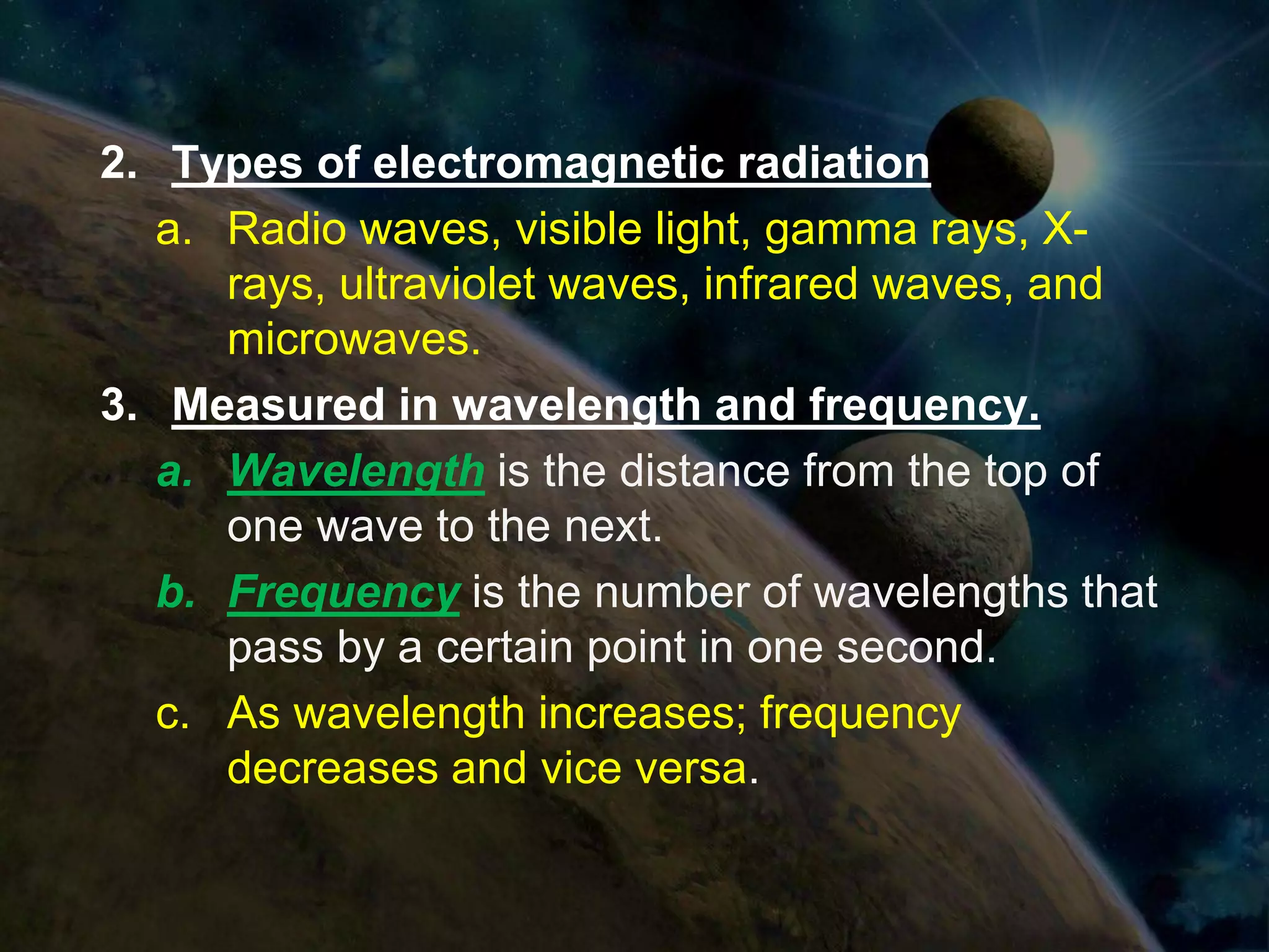 2. Types of electromagnetic radiation
   a. Radio waves, visible light, gamma rays, X-
      rays, ultraviolet waves, infrared waves, and
      microwaves.
3. Measured in wavelength and frequency.
   a. Wavelength is the distance from the top of
      one wave to the next.
   b. Frequency is the number of wavelengths that
      pass by a certain point in one second.
   c. As wavelength increases; frequency
      decreases and vice versa.
 