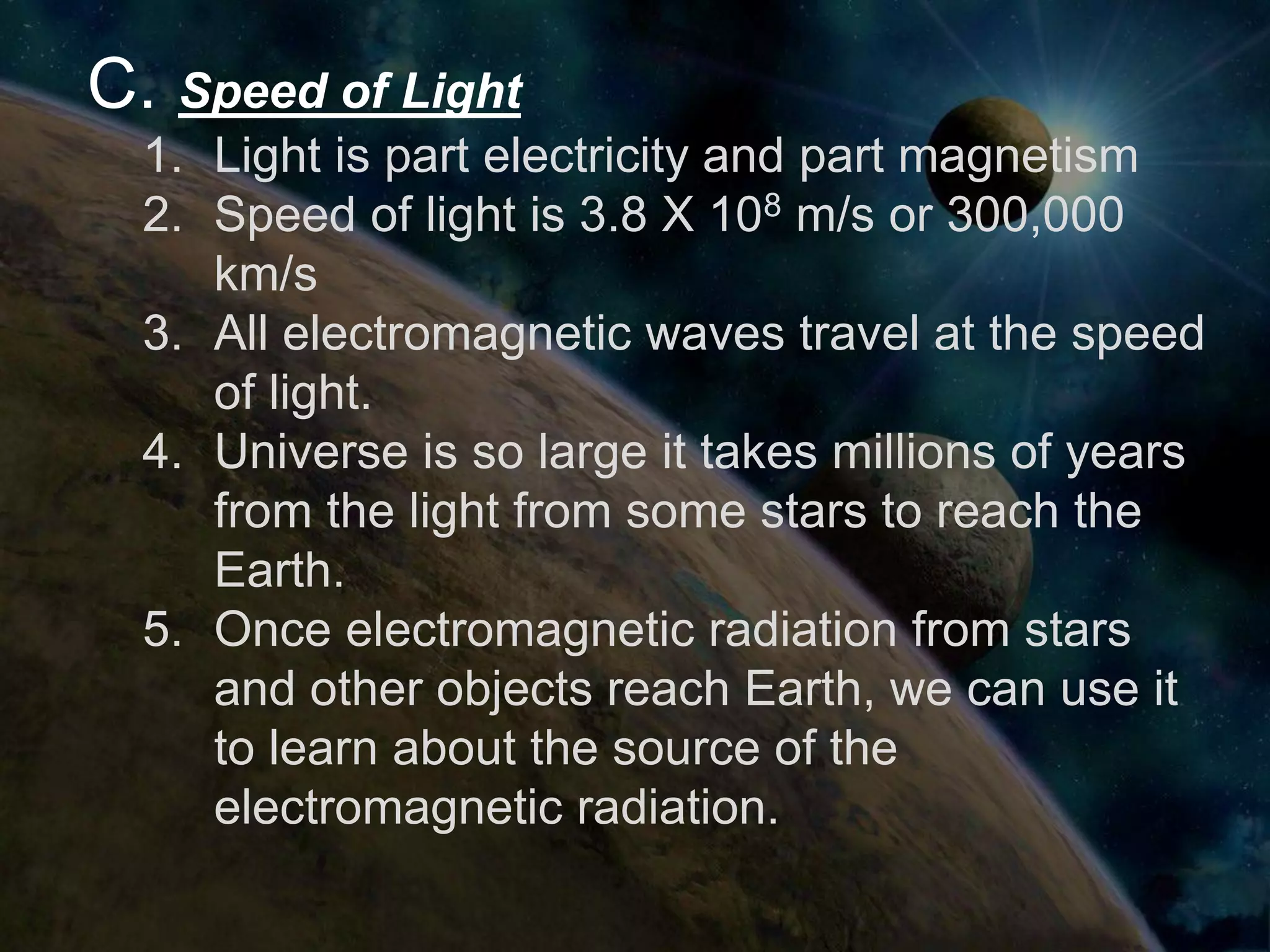 C. Speed of Light
  1. Light is part electricity and part magnetism
  2. Speed of light is 3.8 X 108 m/s or 300,000
     km/s
  3. All electromagnetic waves travel at the speed
     of light.
  4. Universe is so large it takes millions of years
     from the light from some stars to reach the
     Earth.
  5. Once electromagnetic radiation from stars
     and other objects reach Earth, we can use it
     to learn about the source of the
     electromagnetic radiation.
 