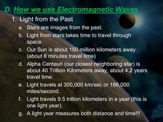 D. How we use Electromagnetic Waves
 1. Light from the Past
   a. Stars are images from the past.
   b. Light from stars takes time to travel through
      space.
   c. Our Sun is about 150 million kilometers away
      (about 8 minutes travel time)
   d. Alpha Centauri (our closest neighboring star) is
      about 40 Trillion Kilometers away; about 4.2 years
      travel time.
   e. Light travels at 300,000 km/sec or 186,000
      miles/second.
   f. Light travels 9.5 trillion kilometers in a year (this is
      one light year).
   g. A light year measures both distance and time!!!
 