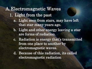 A. Electromagnetic Waves
 1. Light from the past
   a. Light seen from stars, may have left
      that star many years ago.
   b. Light and other energy leaving a star
      are forms of radiation.
   c. Radiation is energy that’s transmitted
      from one place to another by
      electromagnetic waves.
   d. Because of this radiation, its called
      electromagnetic radiation
 
