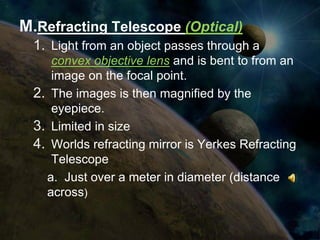 M.Refracting Telescope (Optical)
  1. Light from an object passes through a
     convex objective lens and is bent to from an
     image on the focal point.
  2. The images is then magnified by the
     eyepiece.
  3. Limited in size
  4. Worlds refracting mirror is Yerkes Refracting
     Telescope
    a. Just over a meter in diameter (distance
    across)
 