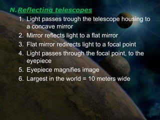 N.Reflecting telescopes
  1. Light passes trough the telescope housing to
     a concave mirror
  2. Mirror reflects light to a flat mirror
  3. Flat mirror redirects light to a focal point
  4. Light passes through the focal point, to the
     eyepiece
  5. Eyepiece magnifies image
  6. Largest in the world = 10 meters wide
 