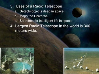 3. Uses of a Radio Telescope
  a. Detects objects deep in space.
  b. Maps the Universe.
  c. Searches for intelligent life in space.
4. Largest Radio Telescope in the world is 300
   meters wide.
 