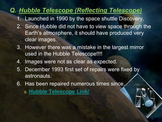 Q. Hubble Telescope (Reflecting Telescope)
  1. Launched in 1990 by the space shuttle Discovery.
  2. Since Hubble did not have to view space through the
     Earth’s atmosphere, it should have produced very
     clear images.
  3. However there was a mistake in the largest mirror
     used in the Hubble Telescope!!!!
  4. Images were not as clear as expected.
  5. December 1993 first set of repairs were fixed by
     astronauts.
  6. Has been repaired numerous times since.
     a. Hubble Telescope Link/
 