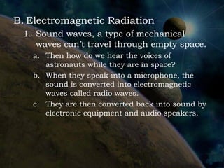 B. Electromagnetic Radiation
 1. Sound waves, a type of mechanical
    waves can’t travel through empty space.
   a. Then how do we hear the voices of
      astronauts while they are in space?
   b. When they speak into a microphone, the
      sound is converted into electromagnetic
      waves called radio waves.
   c. They are then converted back into sound by
      electronic equipment and audio speakers.
 