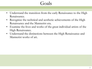 Goals Understand the transition from the early Renaissance to the High Renaissance. Recognize the technical and aesthetic achievements of the High Renaissance and the Mannerist era. Examine the lives and works of the great individual artists of the High Renaissance. Understand the distinctions between the High Renaissance and Mannerist works of art. 