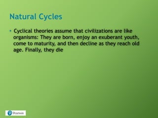 Natural Cycles
• Cyclical theories assume that civilizations are like
organisms: They are born, enjoy an exuberant youth,
come to maturity, and then decline as they reach old
age. Finally, they die
 