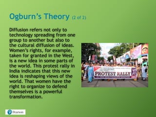 Ogburn’s Theory (2 of 2)
Diffusion refers not only to
technology spreading from one
group to another but also to
the cultural diffusion of ideas.
Women’s rights, for example,
taken for granted in the West,
is a new idea in some parts of
the world. This protest rally in
India indicates that this new
idea is reshaping views of the
world. That women have the
right to organize to defend
themselves is a powerful
transformation.
 