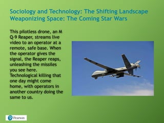 Sociology and Technology: The Shifting Landscape
Weaponizing Space: The Coming Star Wars
This pilotless drone, an M
Q-9 Reaper, streams live
video to an operator at a
remote, safe base. When
the operator gives the
signal, the Reaper reaps,
unleashing the missiles
you see here.
Technological killing that
one day might come
home, with operators in
another country doing the
same to us.
 
