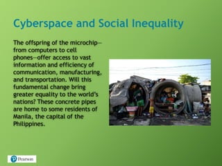 Cyberspace and Social Inequality
The offspring of the microchip—
from computers to cell
phones—offer access to vast
information and efficiency of
communication, manufacturing,
and transportation. Will this
fundamental change bring
greater equality to the world’s
nations? These concrete pipes
are home to some residents of
Manila, the capital of the
Philippines.
 