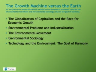 The Growth Machine versus the Earth
22.4 Explain how industrialization is related to environmental problems; contrast the
environmental movement and environmental sociology; discuss the goal of harmony.
• The Globalization of Capitalism and the Race for
Economic Growth
• Environmental Problems and Industrialization
• The Environmental Movement
• Environmental Sociology
• Technology and the Environment: The Goal of Harmony
 