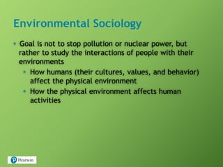 Environmental Sociology
• Goal is not to stop pollution or nuclear power, but
rather to study the interactions of people with their
environments
• How humans (their cultures, values, and behavior)
affect the physical environment
• How the physical environment affects human
activities
 