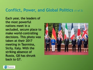 Conflict, Power, and Global Politics (1 of 2)
Each year, the leaders of
the most powerful
nations meet in a
secluded, secure place to
make world-controlling
decisions. This photo was
taken at their 2017
meeting in Taormina,
Sicily, Italy. With the
striking absence of
Russia, G8 has shrunk
back to G7.
 