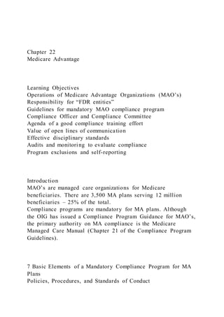 Chapter 22
Medicare Advantage
Learning Objectives
Operations of Medicare Advantage Organizations (MAO’s)
Responsibility for “FDR entities”
Guidelines for mandatory MAO compliance program
Compliance Officer and Compliance Committee
Agenda of a good compliance training effort
Value of open lines of communication
Effective disciplinary standards
Audits and monitoring to evaluate compliance
Program exclusions and self-reporting
Introduction
MAO’s are managed care organizations for Medicare
beneficiaries. There are 3,500 MA plans serving 12 million
beneficiaries – 25% of the total.
Compliance programs are mandatory for MA plans. Although
the OIG has issued a Compliance Program Guidance for MAO’s,
the primary authority on MA compliance is the Medicare
Managed Care Manual (Chapter 21 of the Compliance Program
Guidelines).
7 Basic Elements of a Mandatory Compliance Program for MA
Plans
Policies, Procedures, and Standards of Conduct
 