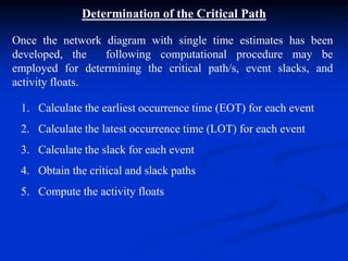 Determination of the Critical Path
Once the network diagram with single time estimates has been
developed, the following computational procedure may be
employed for determining the critical path/s, event slacks, and
activity floats.
1. Calculate the earliest occurrence time (EOT) for each event
2. Calculate the latest occurrence time (LOT) for each event
3. Calculate the slack for each event
4. Obtain the critical and slack paths
5. Compute the activity floats
 