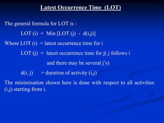 Latest Occurrence Time (LOT)
The general formula for LOT is :
LOT (i) = Min [LOT (j) - d(i,j)]
Where LOT (i) = latest occurrence time for i
LOT (j) = latest occurrence time for j( j follows i
and there may be several j’s)
d(i, j) = duration of activity (i,j)
The minimisation shown here is done with respect to all activities
(i,j) starting from i.
 