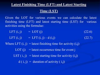 Latest Finishing Time (LFT) and Latest Starting
Time (LST)
Given the LOT for various events we can calculate the latest
finishing time (LFT) and latest starting time (LST) for various
activities using the formulae:
LFT (i, j) = LOT (j) (22.6)
LFT (i, j) = LFT (i, j) – d (i,j) (22.7)
Where LFT (i, j) = latest finishing time for activity (i,j)
LOT (j) = latest occurrence time for event j
LST ( i, j) = latest starting time for activity (i,j)
d ( i, j) = duration of activity ( i,j)
 