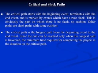 Critical and Slack Paths
 The critical path starts with the beginning event, terminates with the
end event, and is marked by events which have a zero slack. This is
obviously the path on which there is no slack, no cushion. Other
paths are slack paths with some cushion
 The critical path is the longest path from the beginning event to the
end event. Since the end can be reached only when this longest path
is traversed, the minimum time required for completing the project is
the duration on the critical path.
 