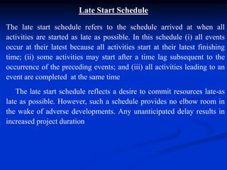 Late Start Schedule
The late start schedule refers to the schedule arrived at when all
activities are started as late as possible. In this schedule (i) all events
occur at their latest because all activities start at their latest finishing
time; (ii) some activities may start after a time lag subsequent to the
occurrence of the preceding events; and (iii) all activities leading to an
event are completed at the same time
The late start schedule reflects a desire to commit resources late-as
late as possible. However, such a schedule provides no elbow room in
the wake of adverse developments. Any unanticipated delay results in
increased project duration
 