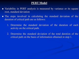 PERT Model
 Variability in PERT analysis is measured by variance or its square
root, standard deviation
 The steps involved in calculating the standard deviation of the
duration of critical path are as follows:
1. Determine the standard deviation of the duration of each
activity on the critical path.
2. Determine the standard deviation of the total duration of the
critical path on the basis of information obtained in step 1.
 