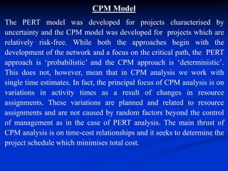 CPM Model
The PERT model was developed for projects characterised by
uncertainty and the CPM model was developed for projects which are
relatively risk-free. While both the approaches begin with the
development of the network and a focus on the critical path, the PERT
approach is ‘probabilistic’ and the CPM approach is ‘deterministic’.
This does not, however, mean that in CPM analysis we work with
single time estimates. In fact, the principal focus of CPM analysis is on
variations in activity times as a result of changes in resource
assignments. These variations are planned and related to resource
assignments and are not caused by random factors beyond the control
of management as in the case of PERT analysis. The main thrust of
CPM analysis is on time-cost relationships and it seeks to determine the
project schedule which minimises total cost.
 