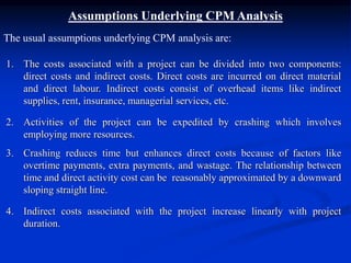 Assumptions Underlying CPM Analysis
The usual assumptions underlying CPM analysis are:
1. The costs associated with a project can be divided into two components:
direct costs and indirect costs. Direct costs are incurred on direct material
and direct labour. Indirect costs consist of overhead items like indirect
supplies, rent, insurance, managerial services, etc.
2. Activities of the project can be expedited by crashing which involves
employing more resources.
3. Crashing reduces time but enhances direct costs because of factors like
overtime payments, extra payments, and wastage. The relationship between
time and direct activity cost can be reasonably approximated by a downward
sloping straight line.
4. Indirect costs associated with the project increase linearly with project
duration.
 
