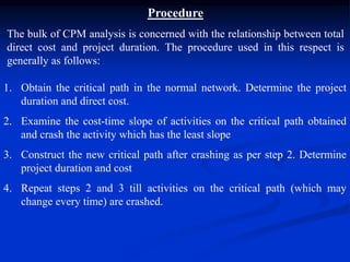 Procedure
The bulk of CPM analysis is concerned with the relationship between total
direct cost and project duration. The procedure used in this respect is
generally as follows:
1. Obtain the critical path in the normal network. Determine the project
duration and direct cost.
2. Examine the cost-time slope of activities on the critical path obtained
and crash the activity which has the least slope
3. Construct the new critical path after crashing as per step 2. Determine
project duration and cost
4. Repeat steps 2 and 3 till activities on the critical path (which may
change every time) are crashed.
 